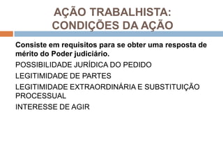 AÇÃO TRABALHISTA:
CONDIÇÕES DA AÇÃO
Consiste em requisitos para se obter uma resposta de
mérito do Poder judiciário.
POSSIBILIDADE JURÍDICA DO PEDIDO
LEGITIMIDADE DE PARTES
LEGITIMIDADE EXTRAORDINÁRIA E SUBSTITUIÇÃO
PROCESSUAL
INTERESSE DE AGIR
 