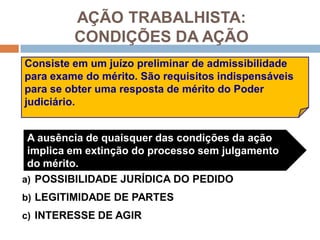 AÇÃO TRABALHISTA:
CONDIÇÕES DA AÇÃO
a) POSSIBILIDADE JURÍDICA DO PEDIDO
b) LEGITIMIDADE DE PARTES
c) INTERESSE DE AGIR
A ausência de quaisquer das condições da ação
implica em extinção do processo sem julgamento
do mérito.
Consiste em um juízo preliminar de admissibilidade
para exame do mérito. São requisitos indispensáveis
para se obter uma resposta de mérito do Poder
judiciário.
 