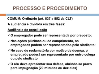 PROCESSO E PROCEDIMENTO
COMUM: Ordinário (art. 837 a 852 da CLT)
A audiência é dividida em três fases:
Audiência de conciliação
 O empregador pode ser representada por preposto;
 Nas ações plúrimas ou de cumprimento, os
empregados podem ser representados pelo sindicato;
 No caso de reclamatória por motivo de doença, o
empregado poderá ser representado por outro colega
ou pelo sindicato
 O réu deve apresentar sua defesa, abrindo-se prazo
para impugnação (20 minutos ou dez dias)
 