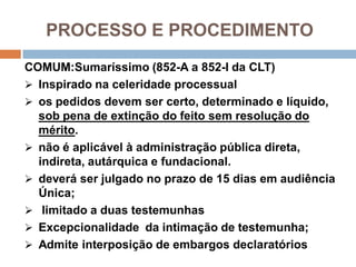 PROCESSO E PROCEDIMENTO
COMUM:Sumaríssimo (852-A a 852-I da CLT)
 Inspirado na celeridade processual
 os pedidos devem ser certo, determinado e líquido,
sob pena de extinção do feito sem resolução do
mérito.
 não é aplicável à administração pública direta,
indireta, autárquica e fundacional.
 deverá ser julgado no prazo de 15 dias em audiência
Única;
 limitado a duas testemunhas
 Excepcionalidade da intimação de testemunha;
 Admite interposição de embargos declaratórios
 