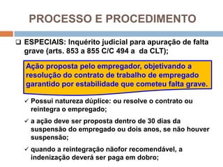 PROCESSO E PROCEDIMENTO
 ESPECIAIS: Inquérito judicial para apuração de falta
grave (arts. 853 a 855 C/C 494 a da CLT);
 Possui natureza dúplice: ou resolve o contrato ou
reintegra o empregado;
 a ação deve ser proposta dentro de 30 dias da
suspensão do empregado ou dois anos, se não houver
suspensão;
 quando a reintegração nãofor recomendável, a
indenização deverá ser paga em dobro;
Ação proposta pelo empregador, objetivando a
resolução do contrato de trabalho de empregado
garantido por estabilidade que cometeu falta grave.
 