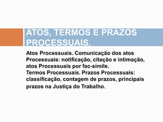 Atos Processuais. Comunicação dos atos
Processuais: notificação, citação e intimação,
atos Processuais por fac-símile.
Termos Processuais. Prazos Processuais:
classificação, contagem de prazos, principais
prazos na Justiça do Trabalho.
ATOS, TERMOS E PRAZOS
PROCESSUAIS.
 