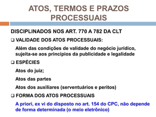 ATOS, TERMOS E PRAZOS
PROCESSUAIS
DISCIPLINADOS NOS ART. 770 A 782 DA CLT
 VALIDADE DOS ATOS PROCESSUAIS:
Além das condições de validade do negócio jurídico,
sujeita-se aos princípios da publicidade e legalidade
 ESPÉCIES
Atos do juiz;
Atos das partes
Atos dos auxiliares (serventuários e peritos)
 FORMA DOS ATOS PROCESSUAIS
A priori, ex vi do disposto no art. 154 do CPC, não depende
de forma determinada (o meio eletrônico)
 
