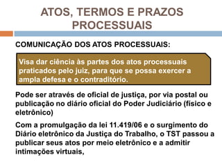 ATOS, TERMOS E PRAZOS
PROCESSUAIS
COMUNICAÇÃO DOS ATOS PROCESSUAIS:
Pode ser através de oficial de justiça, por via postal ou
publicação no diário oficial do Poder Judiciário (físico e
eletrônico)
Com a promulgação da lei 11.419/06 e o surgimento do
Diário eletrônico da Justiça do Trabalho, o TST passou a
publicar seus atos por meio eletrônico e a admitir
intimações virtuais,
Visa dar ciência às partes dos atos processuais
praticados pelo juiz, para que se possa exercer a
ampla defesa e o contraditório.
 
