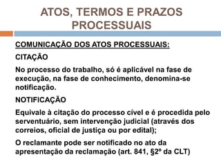 ATOS, TERMOS E PRAZOS
PROCESSUAIS
COMUNICAÇÃO DOS ATOS PROCESSUAIS:
CITAÇÃO
No processo do trabalho, só é aplicável na fase de
execução, na fase de conhecimento, denomina-se
notificação.
NOTIFICAÇÃO
Equivale à citação do processo cível e é procedida pelo
serventuário, sem intervenção judicial (através dos
correios, oficial de justiça ou por edital);
O reclamante pode ser notificado no ato da
apresentação da reclamação (art. 841, §2º da CLT)
 