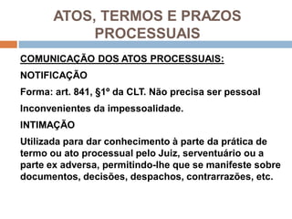 ATOS, TERMOS E PRAZOS
PROCESSUAIS
COMUNICAÇÃO DOS ATOS PROCESSUAIS:
NOTIFICAÇÃO
Forma: art. 841, §1º da CLT. Não precisa ser pessoal
Inconvenientes da impessoalidade.
INTIMAÇÃO
Utilizada para dar conhecimento à parte da prática de
termo ou ato processual pelo Juiz, serventuário ou a
parte ex adversa, permitindo-lhe que se manifeste sobre
documentos, decisões, despachos, contrarrazões, etc.
 