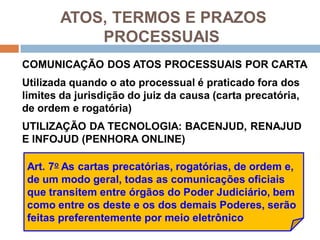 ATOS, TERMOS E PRAZOS
PROCESSUAIS
COMUNICAÇÃO DOS ATOS PROCESSUAIS POR CARTA
Utilizada quando o ato processual é praticado fora dos
limites da jurisdição do juiz da causa (carta precatória,
de ordem e rogatória)
UTILIZAÇÃO DA TECNOLOGIA: BACENJUD, RENAJUD
E INFOJUD (PENHORA ONLINE)
Art. 7o As cartas precatórias, rogatórias, de ordem e,
de um modo geral, todas as comunicações oficiais
que transitem entre órgãos do Poder Judiciário, bem
como entre os deste e os dos demais Poderes, serão
feitas preferentemente por meio eletrônico
 