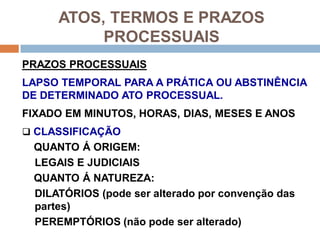 ATOS, TERMOS E PRAZOS
PROCESSUAIS
PRAZOS PROCESSUAIS
LAPSO TEMPORAL PARA A PRÁTICA OU ABSTINÊNCIA
DE DETERMINADO ATO PROCESSUAL.
FIXADO EM MINUTOS, HORAS, DIAS, MESES E ANOS
 CLASSIFICAÇÃO
QUANTO Á ORIGEM:
LEGAIS E JUDICIAIS
QUANTO Á NATUREZA:
DILATÓRIOS (pode ser alterado por convenção das
partes)
PEREMPTÓRIOS (não pode ser alterado)
 
