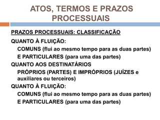 ATOS, TERMOS E PRAZOS
PROCESSUAIS
PRAZOS PROCESSUAIS: CLASSIFICAÇÃO
QUANTO À FLUIÇÃO:
COMUNS (flui ao mesmo tempo para as duas partes)
E PARTICULARES (para uma das partes)
QUANTO AOS DESTINATÁRIOS
PRÓPRIOS (PARTES) E IMPRÓPRIOS (JUÍZES e
auxiliares ou terceiros)
QUANTO À FLUIÇÃO:
COMUNS (flui ao mesmo tempo para as duas partes)
E PARTICULARES (para uma das partes)
 