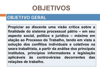 OBJETIVOS
Propiciar ao discente uma visão crítica sobre a
finalidade do sistema processual pátrio – em seu
aspecto social, político e jurídico – máxime em
elação ao Processo do Trabalho, tendo em vista a
solução dos conflitos individuais e coletivos na
seara trabalhista, a partir da análise dos principais
institutos, princípios informadores e legislação
aplicáveis às controvérsias decorrentes das
relações de trabalho.
OBJETIVO GERAL
 
