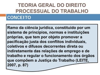 TEORIA GERAL DO DIREITO
PROCESSUAL DO TRABALHO
CONCEITO
Ramo da ciência jurídica, constituído por um
sistema de princípios, normas e instituições
próprias, que tem por objeto promover a
pacificação justa dos conflitos individuais,
coletivos e difusos decorrentes direta ou
indiretamente das relações de emprego e de
trabalho e regular o funcionamento dos órgãos
que compõem a Justiça do Trabalho (LEITE,
2007, p. 87)
 