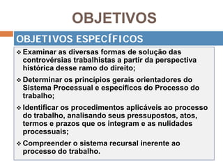 OBJETIVOS
 Examinar as diversas formas de solução das
controvérsias trabalhistas a partir da perspectiva
histórica desse ramo do direito;
 Determinar os princípios gerais orientadores do
Sistema Processual e específicos do Processo do
trabalho;
 Identificar os procedimentos aplicáveis ao processo
do trabalho, analisando seus pressupostos, atos,
termos e prazos que os integram e as nulidades
processuais;
 Compreender o sistema recursal inerente ao
processo do trabalho.
OBJETIVOS ESPECÍFICOS
 