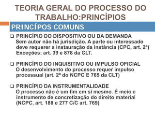 TEORIA GERAL DO PROCESSO DO
TRABALHO:PRINCÍPIOS
 PRINCÍPIO DO DISPOSITIVO OU DA DEMANDA
Sem autor não há jurisdição. A parte ou interessado
deve requerer a instauração da instância (CPC, art. 2º)
Exceções: art. 39 e 878 da CLT.
 PRINCÍPIO DO INQUISITIVO OU IMPULSO OFICIAL
O desenvolvimento do processo requer impulso
processual (art. 2º do NCPC E 765 da CLT)
 PRINCÍPIO DA INSTRUMENTALIDADE
O processo não é um fim em si mesmo. É meio e
instrumento de concretização do direito material
(NCPC, art. 188 e 277 C/C art. 769)
PRINCÍPOS COMUNS
 