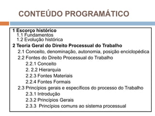 CONTEÚDO PROGRAMÁTICO
1 Escorço histórico
1.1 Fundamentos
1.2 Evolução histórica
2 Teoria Geral do Direito Processual do Trabalho
2.1 Conceito, denominação, autonomia, posição enciclopédica
2.2 Fontes do Direito Processual do Trabalho
2.2.1 Conceito
2. 2.2 Hierarquia
2.2.3 Fontes Materiais
2.2.4 Fontes Formais
2.3 Princípios gerais e específicos do processo do Trabalho
2.3.1 Introdução
2.3.2 Princípios Gerais
2.3.3 Princípios comuns ao sistema processual
 