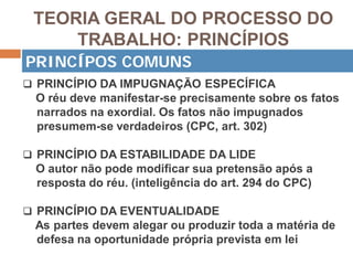 TEORIA GERAL DO PROCESSO DO
TRABALHO: PRINCÍPIOS
 PRINCÍPIO DA IMPUGNAÇÃO ESPECÍFICA
O réu deve manifestar-se precisamente sobre os fatos
narrados na exordial. Os fatos não impugnados
presumem-se verdadeiros (CPC, art. 302)
 PRINCÍPIO DA ESTABILIDADE DA LIDE
O autor não pode modificar sua pretensão após a
resposta do réu. (inteligência do art. 294 do CPC)
 PRINCÍPIO DA EVENTUALIDADE
As partes devem alegar ou produzir toda a matéria de
defesa na oportunidade própria prevista em lei
PRINCÍPOS COMUNS
 