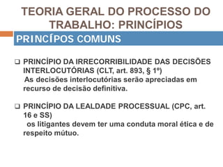 TEORIA GERAL DO PROCESSO DO
TRABALHO: PRINCÍPIOS
 PRINCÍPIO DA IRRECORRIBILIDADE DAS DECISÕES
INTERLOCUTÓRIAS (CLT, art. 893, § 1º)
As decisões interlocutórias serão apreciadas em
recurso de decisão definitiva.
 PRINCÍPIO DA LEALDADE PROCESSUAL (CPC, art.
16 e SS)
os litigantes devem ter uma conduta moral ética e de
respeito mútuo.
PRINCÍPOS COMUNS
 