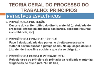 TEORIA GERAL DO PROCESSO DO
TRABALHO: PRINCÍPIOS
 PRINCÍPIO DA PROTEÇÃO
Decorre do caráter tuitivo do direito material (gratuidade do
processo, efeitos da ausência das partes, depósito recursal,
sucumbência, etc).
 PRINCÍPIO DA FINALIDADE SOCIAL
Face à desigualdade das partes, o direito processual e
material devem buscar a justiça social. Na aplicação da lei o
juiz atenderá aos fins sociais a que ela se dirige (...)
 PRINCÍPIO DA BUSCA D VERDADE REAL
Relaciona-se ao princípio da primazia da realidade e autoriza
diligências de ofício (art. 765 da CLT)
PRINCÍPOS ESPECÍFICOS
 