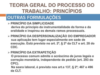 TEORIA GERAL DO PROCESSO DO
TRABALHO: PRINCÍPIOS
 PRINCÍPIO DA SIMPLICIDADE
deriva do princípio da instrumentalidade da forma e da
oralidade e inspirou os demais ramos processuais.
 PRINCÍPIO DA DESPERSONALIZAÇÃO DO EMPREGADOR
sua aplicação tem lugar especialmente em sede de
execução. Está previsto no art. 2º, § 2º da CLT e art. 28 do
CDC.
 PRINCÍPIO DA EXTRAPETIÇÃO
O processo comum admite o acréscimo de juros legais e
correção monetária, independente de pedido (art. 293 do
CPC).
Na seara laboral, é previsto nos art.s 137, § 2º; 467 e 496
da CLT.
OUTRAS FORMULAÇÕES
 