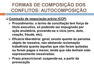 FORMAS DE COMPOSIÇÃO DOS
CONFLITOS: AUTOCOMPOSIÇÃO
 Comissão de negociação prévia (CCP)
 Procedimento: o termo de conciliação tem força de
título executivo, só podendo ser impugnado por
ação anulatória, provando-se o vício (erro, dolo,
coação, fraude, etc);
 Eficácia liberatória: geral, exceto quanto às parcelas
objeto de ressalva, não obstando reclamação
trabalhista quanto àquelas que não foram quitadas
ou foram pagas a menor, ainda que não tenham sido
expressamente ressalvadas;
 Prazo prescricional: suspende-se, a partir da
provocação
 
