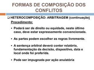 FORMAS DE COMPOSIÇÃO DOS
CONFLITOS
 HETEROCOMPOSIÇÃO: ARBITRAGEM (continuação)
Procedimento:
 Poderá ser de direito ou equidade, neste último
caso, deve estar expressamente convencionada.
 As partes podem escolher as regras livremente.
 A sentença arbitral deverá conter relatório,
fundamentação da decisão, dispositivo, data e
local onde foi proferida.
 Pode ser impugnada por ação anulatória
 