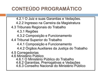 CONTEÚDO PROGRAMÁTICO
4.2.1 O Juiz e suas Garantias e Vedações.
4.2.2 Ingresso na Carreira da Magistratura
4.3 Tribunais Regionais do Trabalho
4.3.1 Regiões
4.3.2 Composição e Funcionamento
4.4 Tribunal Superior do Trabalho
4.4.1 Composição e Funcionamento
4.4.2 Órgãos Auxiliares da Justiça do Trabalho
4.5 Corregedorias
4.6 Ministério Público
4.6.1 O Ministério Público do Trabalho
4.6.2 Garantias, Prerrogativas e Vedações
4.6.3 Conselho Nacional do Ministério Público
 