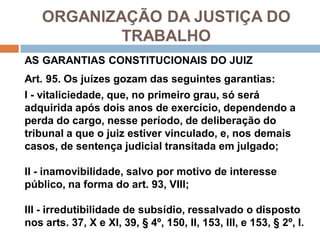 ORGANIZAÇÃO DA JUSTIÇA DO
TRABALHO
AS GARANTIAS CONSTITUCIONAIS DO JUIZ
Art. 95. Os juízes gozam das seguintes garantias:
I - vitaliciedade, que, no primeiro grau, só será
adquirida após dois anos de exercício, dependendo a
perda do cargo, nesse período, de deliberação do
tribunal a que o juiz estiver vinculado, e, nos demais
casos, de sentença judicial transitada em julgado;
II - inamovibilidade, salvo por motivo de interesse
público, na forma do art. 93, VIII;
III - irredutibilidade de subsídio, ressalvado o disposto
nos arts. 37, X e XI, 39, § 4º, 150, II, 153, III, e 153, § 2º, I.
 