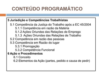 CONTEÚDO PROGRAMÁTICO
5 Jurisdição e Competências Trabalhistas
5.1 Competência da Justiça do Trabalho após a EC 45/2004
5.1.1 Competência em razão da Matéria
5.1.2 Ações Oriundas das Relações de Emprego
5.1.3 Ações Oriundas das Relações de Trabalho
5.2 Competência em razão das pessoas
5.3 Competência em Razão do lugar
5.3.1 Prorrogação
5.3.2 Competência Funcional
6 Ação e Procedimentos
6.1 Conceito
6.2 Elementos da Ação (partes, pedido e causa de pedir)
 