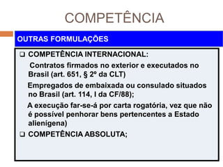 COMPETÊNCIA
 COMPETÊNCIA INTERNACIONAL:
Contratos firmados no exterior e executados no
Brasil (art. 651, § 2º da CLT)
Empregados de embaixada ou consulado situados
no Brasil (art. 114, I da CF/88);
A execução far-se-á por carta rogatória, vez que não
é possível penhorar bens pertencentes a Estado
alienígena)
 COMPETÊNCIA ABSOLUTA;
OUTRAS FORMULAÇÕES
 