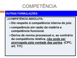 COMPETÊNCIA
COMPETÊNCIA ABSOLUTA;
Diz respeito à competência interna do juiz:
competência em razão da matéria e
competência funcional.
Deriva de norma processual e, ao contrário
da competência relativa, não pode ser
prorrogada pela vontade das partes. (CPC,
art. 111)
OUTRAS FORMULAÇÕES
 