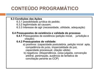 CONTEÚDO PROGRAMÁTICO
6.3 Condições das Ações
6.3.1 possibilidade jurídica do pedido;
6.3.2 legitimidade ad causam;
6.3.3 Interesse de agir (necessidade, utilidade, adequação)
6.4 Pressupostos de existência e validade do processo
6.4.1 Pressupostos de existência (petição inicial, jurisdição e
citação);
6.4.2 Pressupostos de validade:
a) positivos: (capacidade postulatória, petição inicial apta,
competência do juízo, imparcialidade do juiz,
capacidade processual, citação válida)
b) negativos: (litispendência, coisa julgada, convenção
arbitral, perempção, ausência de tentativa de
conciliação perante as CCP)
 