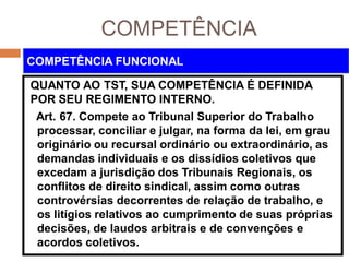 COMPETÊNCIA
QUANTO AO TST, SUA COMPETÊNCIA É DEFINIDA
POR SEU REGIMENTO INTERNO.
Art. 67. Compete ao Tribunal Superior do Trabalho
processar, conciliar e julgar, na forma da lei, em grau
originário ou recursal ordinário ou extraordinário, as
demandas individuais e os dissídios coletivos que
excedam a jurisdição dos Tribunais Regionais, os
conflitos de direito sindical, assim como outras
controvérsias decorrentes de relação de trabalho, e
os litígios relativos ao cumprimento de suas próprias
decisões, de laudos arbitrais e de convenções e
acordos coletivos.
COMPETÊNCIA FUNCIONAL
 