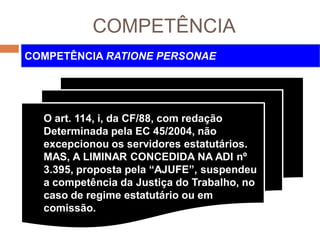COMPETÊNCIA
COMPETÊNCIA RATIONE PERSONAE
O art. 114, i, da CF/88, com redação
Determinada pela EC 45/2004, não
excepcionou os servidores estatutários.
MAS, A LIMINAR CONCEDIDA NA ADI nº
3.395, proposta pela “AJUFE”, suspendeu
a competência da Justiça do Trabalho, no
caso de regime estatutário ou em
comissão.
 