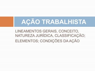 LINEAMENTOS GERAIS, CONCEITO,
NATUREZA JURÍDICA, CLASSIFICAÇÃO;
ELEMENTOS; CONDIÇÕES DA AÇÃO
AÇÃO TRABALHISTA
 