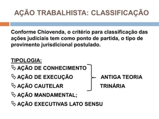 AÇÃO TRABALHISTA: CLASSIFICAÇÃO
Conforme Chiovenda, o critério para classificação das
ações judiciais tem como ponto de partida, o tipo de
provimento jurisdicional postulado.
TIPOLOGIA:
AÇÃO DE CONHECIMENTO
AÇÃO DE EXECUÇÃO ANTIGA TEORIA
AÇÃO CAUTELAR TRINÁRIA
AÇÃO MANDAMENTAL;
AÇÃO EXECUTIVAS LATO SENSU
 