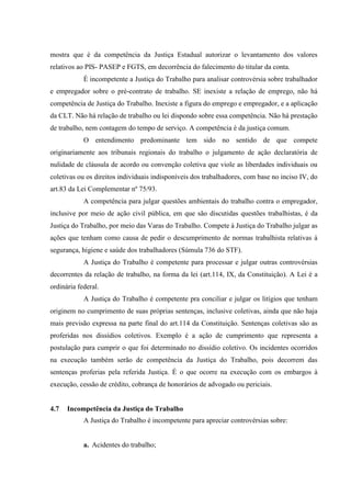 mostra que é da competência da Justiça Estadual autorizar o levantamento dos valores
relativos ao PIS- PASEP e FGTS, em decorrência do falecimento do titular da conta.
            É incompetente a Justiça do Trabalho para analisar controvérsia sobre trabalhador
e empregador sobre o pré-contrato de trabalho. SE inexiste a relação de emprego, não há
competência de Justiça do Trabalho. Inexiste a figura do emprego e empregador, e a aplicação
da CLT. Não há relação de trabalho ou lei dispondo sobre essa competência. Não há prestação
de trabalho, nem contagem do tempo de serviço. A competência é da justiça comum.
            O entendimento predominante tem sido no sentido de que compete
originariamente aos tribunais regionais do trabalho o julgamento de ação declaratória de
nulidade de cláusula de acordo ou convenção coletiva que viole as liberdades individuais ou
coletivas ou os direitos individuais indisponíveis dos trabalhadores, com base no inciso IV, do
art.83 da Lei Complementar nº 75/93.
            A competência para julgar questões ambientais do trabalho contra o empregador,
inclusive por meio de ação civil pública, em que são discutidas questões trabalhistas, é da
Justiça do Trabalho, por meio das Varas do Trabalho. Compete à Justiça do Trabalho julgar as
ações que tenham como causa de pedir o descumprimento de normas trabalhista relativas à
segurança, higiene e saúde dos trabalhadores (Súmula 736 do STF).
            A Justiça do Trabalho é competente para processar e julgar outras controvérsias
decorrentes da relação de trabalho, na forma da lei (art.114, IX, da Constituição). A Lei é a
ordinária federal.
            A Justiça do Trabalho é competente pra conciliar e julgar os litígios que tenham
originem no cumprimento de suas próprias sentenças, inclusive coletivas, ainda que não haja
mais previsão expressa na parte final do art.114 da Constituição. Sentenças coletivas são as
proferidas nos dissídios coletivos. Exemplo é a ação de cumprimento que representa a
postulação para cumprir o que foi determinado no dissídio coletivo. Os incidentes ocorridos
na execução também serão de competência da Justiça do Trabalho, pois decorrem das
sentenças proferias pela referida Justiça. É o que ocorre na execução com os embargos à
execução, cessão de crédito, cobrança de honorários de advogado ou periciais.


4.7   Incompetência da Justiça do Trabalho
            A Justiça do Trabalho é incompetente para apreciar controvérsias sobre:


            a. Acidentes do trabalho;
 