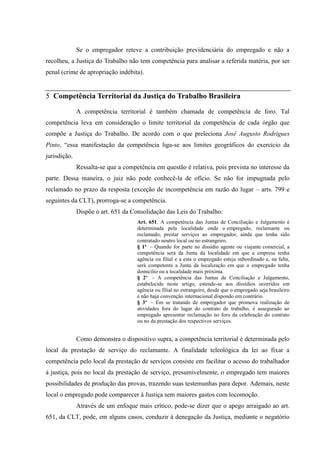 Se o empregador reteve a contribuição previdenciária do empregado e não a
recolheu, a Justiça do Trabalho não tem competência para analisar a referida matéria, por ser
penal (crime de apropriação indébita).


5 Competência Territorial da Justiça do Trabalho Brasileira

              A competência territorial é também chamada de competência de foro. Tal
competência leva em consideração o limite territorial da competência de cada órgão que
compõe a Justiça do Trabalho. De acordo com o que preleciona José Augusto Rodrigues
Pinto, “essa manifestação da competência liga-se aos limites geográficos do exercício da
jurisdição.
              Ressalta-se que a competência em questão é relativa, pois prevista no interesse da
parte. Dessa maneira, o juiz não pode conhecê-la de ofício. Se não for impugnada pelo
reclamado no prazo da resposta (exceção de incompetência em razão do lugar – arts. 799 e
seguintes da CLT), prorroga-se a competência.
              Dispõe o art. 651 da Consolidação das Leis do Trabalho:
                                     Art. 651. A competência das Juntas de Conciliação e Julgamento é
                                     determinada pela localidade onde o empregado, reclamante ou
                                     reclamado, prestar serviços ao empregador, ainda que tenha sido
                                     contratado noutro local ou no estrangeiro.
                                     § 1º – Quando for parte no dissídio agente ou viajante comercial, a
                                     competência será da Junta da localidade em que a empresa tenha
                                     agência ou filial e a esta o empregado esteja subordinado e, na falta,
                                     será competente a Junta da localização em que o empregado tenha
                                     domicílio ou a localidade mais próxima.
                                     § 2º – A competência das Juntas de Conciliação e Julgamento,
                                     estabelecida neste artigo, estende-se aos dissídios ocorridos em
                                     agência ou filial no estrangeiro, desde que o empregado seja brasileiro
                                     e não haja convenção internacional dispondo em contrário.
                                     § 3º – Em se tratando de empregador que promova realização de
                                     atividades fora do lugar do contrato de trabalho, é assegurado ao
                                     empregado apresentar reclamação no foro da celebração do contrato
                                     ou no da prestação dos respectivos serviços.


              Como demonstra o dispositivo supra, a competência territorial é determinada pelo
local da prestação de serviço do reclamante. A finalidade teleológica da lei ao fixar a
competência pelo local da prestação de serviços consiste em facilitar o acesso do trabalhador
à justiça, pois no local da prestação de serviço, presumivelmente, o empregado tem maiores
possibilidades de produção das provas, trazendo suas testemunhas para depor. Ademais, neste
local o empregado pode comparecer à Justiça sem maiores gastos com locomoção.
              Através de um enfoque mais crítico, pode-se dizer que o apego arraigado ao art.
651, da CLT, pode, em alguns casos, conduzir à denegação da Justiça, mediante o negatório
 