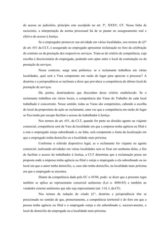 do acesso ao judiciário, princípio este esculpido no art. 5º, XXXV, CF. Nessa linha de
raciocínio, a interpretação da norma processual há de se pautar no asseguramento real e
efetivo do acesso à Justiça.
            Se o empregador promover sua atividade em várias localidades, nos termos do §3º
do art. 651 da CLT, é assegurado ao empregado apresentar reclamação no foro da celebração
do contrato ou da prestação dos respectivos serviços. Trata-se de critério de competência, cuja
escolha é discricionária do empregado, podendo este optar entre o local da contratação ou da
prestação de serviços.
            Nesse contexto, surge uma polêmica: se o reclamante trabalhou em várias
localidades, qual será a Vara competente em razão do lugar para apreciar o processo? A
doutrina e a jurisprudência se inclinam a dizer que prevalece a competência do último local de
prestação de serviços.
            Há, porém, doutrinadores que discordam desse critério estabelecido. Se o
reclamante trabalhou em vários locais, a competência das Varas do Trabalho de cada local
trabalhado é concorrente. Nesse sentido, todas as Varas são competentes, cabendo a escolha
do local da propositura da ação ao reclamante, uma vez que a competência em razão do lugar
se fixa tendo por escopo facilitar o acesso do trabalhador à Justiça.
            Nos termos do art. 651, da CLT, quando for parte no dissídio agente ou viajante
comercial, competência será da Vara da localidade em que a empresa tenha agência ou filial e
a esta o empregado esteja subordinado e, na falta, será competente a Junta da localização em
que o empregado tenha domicílio ou a localidade mais próxima.
            Conforme o referido dispositivo legal, se o reclamante for viajante ou agente
comercial, realizando atividades em várias localidades sem se fixar em nenhuma delas, a fim
de facilitar o acesso do trabalhador à Justiça, a CLT determina que a reclamação possa ser
proposta onde a empresa tenha agência ou filial e esteja o empregado a ela subordinado ou no
local em que o autor tenha domicílio, e, caso não tenha domicílio, na localidade mais próxima
em que o empregado se encontra.
            Diante da competência dada pela EC n 45/04, pode- se dizer que a presente regra
também se aplica ao representante comercial autônomo (Lei n. 4886/85) e também ao
vendedor externo autônomo que não seja representante (art. 114, I, da CF).
            Nos termos da redação do citado §1°, doutrina e jurisprudência têm se
posicionado no sentido de que, primeiramente, a competência territorial é do foro em que a
pessoa tenha agência ou filial e o empregado esteja a ela subordinado e, sucessivamente, o
local do domicílio do empregado ou a localidade mais próxima.
 