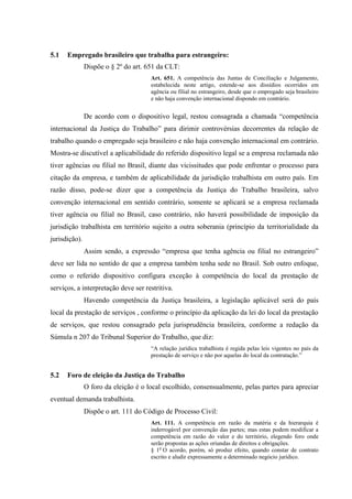 5.1   Empregado brasileiro que trabalha para estrangeiro:
               Dispõe o § 2º do art. 651 da CLT:
                                      Art. 651. A competência das Juntas de Conciliação e Julgamento,
                                      estabelecida neste artigo, estende-se aos dissídios ocorridos em
                                      agência ou filial no estrangeiro, desde que o empregado seja brasileiro
                                      e não haja convenção internacional dispondo em contrário.


               De acordo com o dispositivo legal, restou consagrada a chamada “competência
internacional da Justiça do Trabalho” para dirimir controvérsias decorrentes da relação de
trabalho quando o empregado seja brasileiro e não haja convenção internacional em contrário.
Mostra-se discutível a aplicabilidade do referido dispositivo legal se a empresa reclamada não
tiver agências ou filial no Brasil, diante das vicissitudes que pode enfrentar o processo para
citação da empresa, e também de aplicabilidade da jurisdição trabalhista em outro país. Em
razão disso, pode-se dizer que a competência da Justiça do Trabalho brasileira, salvo
convenção internacional em sentido contrário, somente se aplicará se a empresa reclamada
tiver agência ou filial no Brasil, caso contrário, não haverá possibilidade de imposição da
jurisdição trabalhista em território sujeito a outra soberania (princípio da territorialidade da
jurisdição).
               Assim sendo, a expressão “empresa que tenha agência ou filial no estrangeiro”
deve ser lida no sentido de que a empresa também tenha sede no Brasil. Sob outro enfoque,
como o referido dispositivo configura exceção à competência do local da prestação de
serviços, a interpretação deve ser restritiva.
               Havendo competência da Justiça brasileira, a legislação aplicável será do país
local da prestação de serviços , conforme o princípio da aplicação da lei do local da prestação
de serviços, que restou consagrado pela jurisprudência brasileira, conforme a redação da
Súmula n 207 do Tribunal Superior do Trabalho, que diz:
                                      “A relação jurídica trabalhista é regida pelas leis vigentes no país da
                                      prestação de serviço e não por aquelas do local da contratação.”


5.2   Foro de eleição da Justiça do Trabalho
               O foro da eleição é o local escolhido, consensualmente, pelas partes para apreciar
eventual demanda trabalhista.
               Dispõe o art. 111 do Código de Processo Civil:
                                      Art. 111. A competência em razão da matéria e da hierarquia é
                                      inderrogável por convenção das partes; mas estas podem modificar a
                                      competência em razão do valor e do território, elegendo foro onde
                                      serão propostas as ações oriundas de direitos e obrigações.
                                      § 1o O acordo, porém, só produz efeito, quando constar de contrato
                                      escrito e aludir expressamente a determinado negócio jurídico.
 