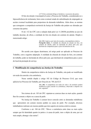 § 2o O foro contratual obriga os herdeiros e sucessores das partes.
           O foro da eleição é incompatível como o Processo do Trabalho, considerando-se a
hipossuficiência do reclamante, bem como eventual estado de subordinação do empregado ao
aceitar eventual localidade para propositura da demanda trabalhista. Além disso, as normas
que consagram a competência territorial da Justiça do Trabalho não podem ser alteradas por
consenso das partes.
           O art. 112 do CPC com a redação dada pela Lei 11.280/06 possibilita ao juiz do
trabalho decretar, de ofício, a nulidade do foro de eleição em contrato de adesão. Dispõe o
mencionado artigo:
                                     Art. 112. Argúi-se, por meio de exceção, a incompetência relativa.
                                     Parágrafo único. A nulidade da cláusula de eleição de foro, em
                                     contrato de adesão, pode ser declarada de ofício pelo juiz, que
                                     declinará de competência para o juízo de domicílio do réu.


           De acordo com alguns doutrinares, tal artigo pode ser aplicado ao Processo do
Trabalho, com a seguinte adaptação: A nulidade da cláusula de eleição de foro, em contrato
de trabalho, pode ser declarada de ofício pelo juiz, que declinará de competência para o juízo
do local da prestação de serviço.


6 Modificação de competência na Justiça do Trabalho

           Dentro da competência relativa da Justiça do Trabalho, esta pode ser modificada
em razão da conexão e da continência.
           Nesse sentido dispõe o artigo 102 do Código de Processo Civil, que resta
aplicável ao Processo do Trabalho, por força do art. 769, da CLT:
                                     Art. 102. A competência em razão do valor e do território poderá
                                     modificar-se pela conexão ou continência, observado o disposto nos
                                     arts. seguintes”


           Nos termos do art. 103 do CPC: reputam-se conexas duas ou mais ações, quando
lhes for comum o objeto ou a causa de pedir.
           Na Justiça do Trabalho é comum haver conexão entre as demandas trabalhistas
que   apresentem em comum mesmo pedido ou causa de pedir. Por exemplo, diversos
trabalhadores realizam um mesmo pedido que tem suporte em norma coletiva comum.
           Conforme o art. 104 do CPC: “Dá-se a continência entre duas ou mais ações
sempre que há identidade quanto às partes e à causa de pedir, mas o objeto de uma, por ser
mais amplo, abrange o das outras”.
 