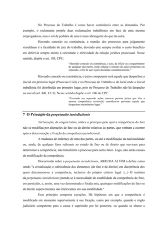 No Processo do Trabalho é como haver continência entre as demandas. Por
exemplo, o reclamante propõe duas reclamações trabalhistas em face de uma mesma
empregadoras, mas o rol de pedidos de uma é mais abrangente do que da outra.
           Havendo conexão ou continência, a reunião dos processos para julgamento
simultâneo é a faculdade do juiz do trabalho, devendo este sempre avaliar o custo benefício
em deferí-la sempre atento à celeridade e efetividade da relação jurídica processual. Nesse
sentido, dispõe o art. 105, CPC:
                                   “Havendo conexão ou continência, o juiz, de ofício ou a requerimento
                                   de qualquer das partes, pode ordenar a reunião de ações propostas em
                                   separado, a fim de que sejam decididas simultaneamente.”

           Havendo conexão ou continência, o juízo competente será aquele que despachou a
inicial em primeiro lugar (Processo Civil) e no Processo do Trabalho o do local onde a inicial
trabalhista foi distribuída em primeiro lugar, pois no Processo do Trabalho não há despacho
na inicial (art. 841, CLT). Nesse sentido dispõe o art. 106 do CPC:
                                   “Correndo em separado ações conexas perante juízes que têm a
                                   mesma competência territorial, considera-se prevento aquele que
                                   despachou em primeiro lugar.”


7 O Princípio da perpetuatio iurisdictionis

           Tal locução, de origem latina, indica o princípio pelo qual a competência do Juiz
não se modifica por alterações de fato ou de direito relativas às partes, que venham a ocorrer
após a determinação e fixação da competência jurisdicional.
           A mudança de endereço de uma das partes, ou até a modificação da nacionalidade
ou, ainda, de qualquer fator referente ao estado de fato ou de direito que serviram para
determinar a competência, não transferem o processo para outro Juízo. Logo, não serão causas
de modificação da competência.
           Discorrendo sobre a perpetuatio iurisdictionis, ARRUDA ALVIM a define como
sendo "a cristalização e subsistência dos elementos (de fato e de direito) em decorrência dos
quais determinou-se a competência, inclusive do próprio critério legal. (...) O instituto
da perpetuatio iurisdictionis prende-se à necessidade de estabilidade da competência de foro,
em particular, e, assim, uma vez determinada e fixada esta, quaisquer modificações de fato ou
de direito supervenientes são irrelevantes em sua estabilidade."
           Esse princípio comporta exceções. Há hipóteses em que a competência é
modificada em momento superveniente à sua fixação, como por exemplo, quando o órgão
judiciário competente para a causa é suprimido por lei posterior, ou quando se alterar a
 
