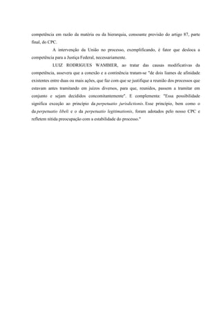 competência em razão da matéria ou da hierarquia, consoante previsão do artigo 87, parte
final, do CPC.
           A intervenção da União no processo, exemplificando, é fator que desloca a
competência para a Justiça Federal, necessariamente.
           LUIZ RODRIGUES WAMBIER, ao tratar das causas modificativas da
competência, assevera que a conexão e a continência tratam-se "de dois liames de afinidade
existentes entre duas ou mais ações, que faz com que se justifique a reunião dos processos que
estavam antes tramitando em juízos diversos, para que, reunidos, passem a tramitar em
conjunto e sejam decididos concomitantemente". E complementa: "Essa possibilidade
significa exceção ao princípio da perpetuatio jurisdictionis. Esse princípio, bem como o
da perpetuatio libeli e o da perpetuatio legitimationis, foram adotados pelo nosso CPC e
refletem nítida preocupação com a estabilidade do processo."
 