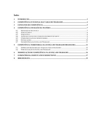 Índice
1     INTRODUÇÃO ............................................................................................................................................ 3
2     COMPETÊNCIA FUNCIONAL DAS VARAS DO TRABALHO .......................................................... 4
3     CONFLITOS DE COMPETÊNCIA .......................................................................................................... 5
4     COMPETÊNCIA EM RAZÃO DA MATÉRIA ....................................................................................... 7
    4.1      MANDADO DE SEGURANÇA: ................................................................................................................... 7
    4.2      HABEAS CORPUS...................................................................................................................................... 8
    4.3      HABEAS DATA .......................................................................................................................................... 8
    4.4      AÇÕES QUE ENVOLVEM O EXERCÍCIO DO DIREITO DE GREVE .................................................................. 9
    4.5      COMPLEMENTAÇÃO DE APOSENTADORIA ............................................................................................... 9
    4.6      OUTRAS AÇÕES ..................................................................................................................................... 10
    4.7      INCOMPETÊNCIA DA JUSTIÇA DO TRABALHO ........................................................................................ 11
5     COMPETÊNCIA TERRITORIAL DA JUSTIÇA DO TRABALHO BRASILEIRA ......................... 13
    5.1      EMPREGADO BRASILEIRO QUE TRABALHA PARA ESTRANGEIRO: ........................................................... 15
    5.2      FORO DE ELEIÇÃO DA JUSTIÇA DO TRABALHO ...................................................................................... 15
6     MODIFICAÇÃO DE COMPETÊNCIA NA JUSTIÇA DO TRABALHO .......................................... 16
7     O PRINCÍPIO DA PERPETUATIO IURISDICTIONIS ........................................................................ 17
8     BIBLIOGRAFIA ....................................................................................................................................... 19
 