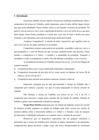 1 Introdução

            O presente trabalho tem por objetivo desenvolver modestas considerações sobre a
competência da Justiça do Trabalho, sendo importante, antes de tudo, definir alguns termos
que aqui serão trabalhados. Nesse sentido, mister se faz elucidar o conceito de jurisdição. Tal
palavra vem do Latim ius iuris, com o significado de direito, e dicto do verbo dicere, que quer
dizer dicção. Dessa forma, jurisdição é o poder que o juiz tem de dizer o direito nos casos
concretos a ele submetidos, pois está investido desse poder pelo Estado.
            A palavra “competência” é oriunda do latim competentia, que significa estar no
gozo ou no uso de, ser capaz, pertencer ou ser próprio.
            Competência consiste numa parcela da jurisdição, concedida a cada juiz, isto é, a
área geográfica e o setor do Direito em que vai atuar, podendo emitir suas decisões. Nesse
sentido, a competência é o limite , a medida e a quantidade da jurisdição. Enquanto a
jurisdição é o todo, a competência é a parte. Esta não abrange a jurisdição, e sim a envolve.
            A competência da Justiça do Trabalho está prevista no art. 114 da Carta Magna da
seguinte maneira:
a.   Competência típica, que é a que compreende empregado e empregador;
b. Competência decorrente da previsão da lei, como ocorre na hipótese do inciso III da
     alínea a , do art. 652 da CLT;
c.   Competência para executar suas próprias sentenças, inclusive coletivas.

            Importante consignar que na fase pré-contratual a Justiça do Trabalho não é
competente para analisar a questão, vez que só existe empregador se houver contrato de
trabalho.
            Não obstante, a Justiça do Trabalho, nos termos do art. 114, I, da CF, é
competente para processar e julgar ações oriundas das da relação de trabalho. Relação de
trabalho é gênero, que compreende a relação de emprego.
            Sérgio Pinto Martins preleciona que “na relação de emprego, ocorre um vínculo
de natureza privada, enquanto na relação de trabalho pode tanto ocorrer um vínculo de
natureza pública (entre o funcionário público e o militar e o Estado), como de natureza
privada (entre o trabalhador autônomo e os eventuais como o tomador de serviços)”.
            Observe-se que no dispositivo supracitado não há qualquer referência a
demonstrar que a Justiça do Trabalho deva conciliar os litígios submetidos à sua apreciação,
competindo-lhe apenas processar e julgar. Logo, não existe obrigatoriedade de conciliação
 