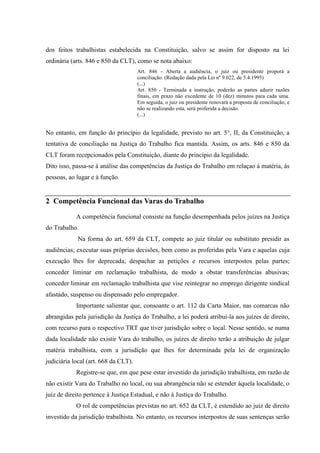 dos feitos trabalhistas estabelecida na Constituição, salvo se assim for disposto na lei
ordinária (arts. 846 e 850 da CLT), como se nota abaixo:
                                      Art. 846 - Aberta a audiência, o juiz ou presidente proporá a
                                      conciliação. (Redação dada pela Lei nº 9.022, de 5.4.1995)
                                      (...)
                                      Art. 850 - Terminada a instrução, poderão as partes aduzir razões
                                      finais, em prazo não excedente de 10 (dez) minutos para cada uma.
                                      Em seguida, o juiz ou presidente renovará a proposta de conciliação, e
                                      não se realizando esta, será proferida a decisão.
                                      (...)


No entanto, em função do princípio da legalidade, previsto no art. 5°, II, da Constituição, a
tentativa de conciliação na Justiça do Trabalho fica mantida. Assim, os arts. 846 e 850 da
CLT foram recepcionados pela Constituição, diante do princípio da legalidade.
Dito isso, passa-se à análise das competências da Justiça do Trabalho em relaçao à matéria, às
pessoas, ao lugar e à função.


2 Competência Funcional das Varas do Trabalho

            A competência funcional consiste na função desempenhada pelos juízes na Justiça
do Trabalho.
            Na forma do art. 659 da CLT, compete ao juiz titular ou substituto presidir as
audiências; executar suas próprias decisões, bem como as proferidas pela Vara e aquelas cuja
execução lhes for deprecada; despachar as petições e recursos interpostos pelas partes;
conceder liminar em reclamação trabalhista, de modo a obstar transferências abusivas;
conceder liminar em reclamação trabalhista que vise reintegrar no emprego dirigente sindical
afastado, suspenso ou dispensado pelo empregador.
            Importante salientar que, consoante o art. 112 da Carta Maior, nas comarcas não
abrangidas pela jurisdição da Justiça do Trabalho, a lei poderá atribuí-la aos juízes de direito,
com recurso para o respectivo TRT que tiver jurisdição sobre o local. Nesse sentido, se numa
dada localidade não existir Vara do trabalho, os juízes de direito terão a atribuição de julgar
matéria trabalhista, com a jurisdição que lhes for determinada pela lei de organização
judiciária local (art. 668 da CLT).
            Registre-se que, em que pese estar investido da jurisdição trabalhista, em razão de
não existir Vara do Trabalho no local, ou sua abrangência não se estender àquela localidade, o
juiz de direito pertence à Justiça Estadual, e não à Justiça do Trabalho.
            O rol de competências previstas no art. 652 da CLT, é estendido ao juiz de direito
investido da jurisdição trabalhista. No entanto, os recursos interpostos de suas sentenças serão
 