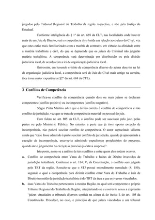 julgados pelo Tribunal Regional do Trabalho da região respectiva, e não pela Justiça do
Estadual.
            Conforme inteligência do § 1º do art. 669 da CLT, nas localidades onde houver
mais de um Juiz de Direito, será a competência distribuída em relação aos juízes do Cível, vez
que estes estão mais familiarizados com a matéria de contratos, em virtude da afinidade entre
a matéria trabalhista e civil, do que se depreende que os juízes do Criminal não julgarão
matéria trabalhista. A competência será determinada por distribuição ou pela divisão
judiciária local, de acordo com a lei de organização judiciária local .
            Outrossim, em havendo critério de competência diverso do acima descrito na lei
de organização judiciária local, a competência será do Juiz do Cível mais antigo na carreira,
face à sua maior experiência (§2° do art. 669 da CTL).


3 Conflitos de Competência
            Verifica-se conflito de competência quando dois ou mais juízos se declaram
competentes (conflito positivo) ou incompetentes (conflito negativo).
            Sérgio Pinto Martins aduz que o termo correto é conflito de competência e não
conflito de jurisdição, vez que se trata de competência material ou pessoal do juiz.
            Com fulcro no art. 805 da CLT, o conflito pode ser suscitado pelo juiz, pelas
partes ou pelo Ministério Público. No entanto, a parte que já tiver oposto exceção de
incompetência, não poderá suscitar conflito de competência. O autor supracitado salienta
ainda que “caso fosse admitido à parte suscitar conflito de jurisdição, quando já apresentada a
exceção de incompetência, estar-se-ia admitindo expedientes protelatórios do processo,
quando até o julgamento da exceção o processo já estava suspenso”.
            Isto posto, passa-se a análise de tais conflitos e entre quem eles podem ocorrer.
a.   Conflito de competência entre Varas do Trabalho e Juízes de Direito investidos de
     jurisdição trabalhista. Conforme o art. 114, V, da Constituição, o conflito será julgado
     pelo TRT da região. Ressalte-se que o STJ possui entendimento sumulado (S. 180),
     segundo o qual a competência para dirimir conflito entre Vara do Trabalho e Juiz de
     Direito investido de jurisdição trabalhista é do TRT da área a que estiverem vinculados.
b. duas Varas do Trabalho pertencentes à mesma Região, na qual será competente o próprio
     Tribunal Regional do Trabalho da Região, interpretando-se a contrário sensu a expressão
     “juízes vinculados a tribunais diversos contida na alínea d, do inciso I, do art. 105 da
     Constituição. Prevalece, no caso, o princípio de que juízes vinculados a um tribunal
 