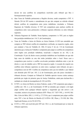 devem ter seus conflitos de competência resolvidos pelo tribunal que lhes é
     hierarquicamente superior;
c.   duas Varas do Trabalho pertencentes a Regiões diversas, sendo competente o TST. A
     Súmula 236 do STJ mostra o entendimento de que não compete ao referido tribunal
     dirimir conflitos de competência entre juízes trabalhistas vinculados a Tribunais
     Regionais do Trabalho diversos. O TST terá competência para analisar conflito de
     competência entre varas pertencente a tribunais regionais diferentes ou entre tribunais
     regionais;
d. Tribunais Regionais do Trabalho. Nesta hipótese, competente é o TST, pois os órgãos
     têm jurisdição trabalhista (art. 114, V, da Constituição);
e.   Varas do Trabalho e Juízes de Direito ou Juízes Federais. O STJ tem entendido que
     compete ao TRT dirimir conflito de competência verificado, na respectiva região, entre
     juiz estadual e Vara do Trabalho (S. 180). O inciso V do art. 114 da Constituição
     determina que a Justiça do Trabalho é competente para julgar os conflitos de competência
     entre órgãos com jurisdição trabalhista, ressalvado o disposto no art. 102, I, da
     Constituição. O juiz de direito exerce jurisdição trabalhista nas localidades em que não
     haja varas do trabalho ou esta não tenha jurisdição sobre o local. Nesse caso a
     competência para resolver o conflito envolvendo jurisdição trabalhista entre o juiz de
     direito e o juiz do trabalho será o TRT da respectiva região. A exceção diz respeito aos
     conflitos entre tribunais superiores ou entre estes e qualquer outro tribunal, em que a
     competência será do STF. Conflito de competência entre juiz do trabalho e juiz federal
     será dirimido pelo STJ (art. 105, I, d, da Constituição), pois são juízes vinculados a
     tribunais diversos. Compete ao Tribunal do Trabalho apreciar recurso contra sentença
     proferida por órgão de primeiro grau de Justiça Trabalhista, ainda para declarar-lhe a
     nulidade em virtude de incompetência (S. 225, do STJ).
f.   O TST e os Juízes de Direito ou Juízes Federais, sendo o TST competente para julgar o
     conflito (art. 102, I, o, da Constituição). O STF já entendeu que compete a tal órgão
     julgar conflito entre qualquer tribunal superior e magistrado que não estiver a ele
     vinculado, inclusive de primeira instância (STF- Pleno, CC 7.027-7-PE, j. 16-8-95, Rel.
     Min. Celso de Melo, DJU, I, 1-9-95, p. 27.375/6); que é competente para julgar conflito
     entre TST e Juiz de Direito de Brasília (CJ 6.959-6- DF, Pleno j. 23-5-90, Rel. Min.
     Sepúlveda Pertence, in Ltr 59-10/1372);
g.   O STJ e o TST; será resolvido pelo STF (art. 102, I, o, da Constituição) por se tratar de
     tribunais superiores;
 