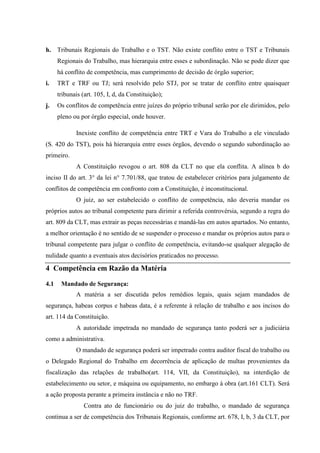 h. Tribunais Regionais do Trabalho e o TST. Não existe conflito entre o TST e Tribunais
      Regionais do Trabalho, mas hierarquia entre esses e subordinação. Não se pode dizer que
      há conflito de competência, mas cumprimento de decisão de órgão superior;
i.    TRT e TRF ou TJ; será resolvido pelo STJ, por se tratar de conflito entre quaisquer
      tribunais (art. 105, I, d, da Constituição);
j.    Os conflitos de competência entre juízes do próprio tribunal serão por ele dirimidos, pelo
      pleno ou por órgão especial, onde houver.

             Inexiste conflito de competência entre TRT e Vara do Trabalho a ele vinculado
(S. 420 do TST), pois há hierarquia entre esses órgãos, devendo o segundo subordinação ao
primeiro.
             A Constituição revogou o art. 808 da CLT no que ela conflita. A alínea b do
inciso II do art. 3° da lei n° 7.701/88, que tratou de estabelecer critérios para julgamento de
conflitos de competência em confronto com a Constituição, é inconstitucional.
             O juiz, ao ser estabelecido o conflito de competência, não deveria mandar os
próprios autos ao tribunal competente para dirimir a referida controvérsia, segundo a regra do
art. 809 da CLT, mas extrair as peças necessárias e mandá-las em autos apartados. No entanto,
a melhor orientação é no sentido de se suspender o processo e mandar os próprios autos para o
tribunal competente para julgar o conflito de competência, evitando-se qualquer alegação de
nulidade quanto a eventuais atos decisórios praticados no processo.

4 Competência em Razão da Matéria

4.1    Mandado de Segurança:
             A matéria a ser discutida pelos remédios legais, quais sejam mandados de
segurança, habeas corpus e habeas data, é a referente à relação de trabalho e aos incisos do
art. 114 da Constituição.
             A autoridade impetrada no mandado de segurança tanto poderá ser a judiciária
como a administrativa.
             O mandado de segurança poderá ser impetrado contra auditor fiscal do trabalho ou
o Delegado Regional do Trabalho em decorrência de aplicação de multas provenientes da
fiscalização das relações de trabalho(art. 114, VII, da Constituição), na interdição de
estabelecimento ou setor, e máquina ou equipamento, no embargo à obra (art.161 CLT). Será
a ação proposta perante a primeira instância e não no TRF.
                 Contra ato de funcionário ou do juiz do trabalho, o mandado de segurança
continua a ser de competência dos Tribunais Regionais, conforme art. 678, I, b, 3 da CLT, por
 