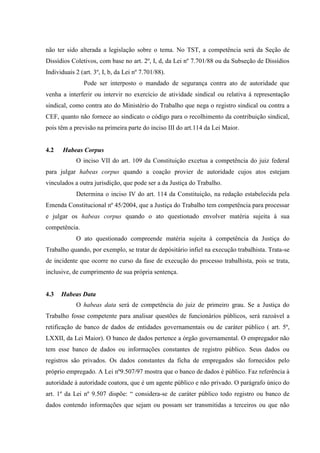 não ter sido alterada a legislação sobre o tema. No TST, a competência será da Seção de
Dissídios Coletivos, com base no art. 2º, I, d, da Lei nº 7.701/88 ou da Subseção de Dissídios
Individuais 2 (art. 3º, I, b, da Lei nº 7.701/88).
               Pode ser interposto o mandado de segurança contra ato de autoridade que
venha a interferir ou intervir no exercício de atividade sindical ou relativa à representação
sindical, como contra ato do Ministério do Trabalho que nega o registro sindical ou contra a
CEF, quanto não fornece ao sindicato o código para o recolhimento da contribuição sindical,
pois têm a previsão na primeira parte do inciso III do art.114 da Lei Maior.


4.2    Habeas Corpus
            O inciso VII do art. 109 da Constituição excetua a competência do juiz federal
para julgar habeas corpus quando a coação provier de autoridade cujos atos estejam
vinculados a outra jurisdição, que pode ser a da Justiça do Trabalho.
            Determina o inciso IV do art. 114 da Constituição, na redação estabelecida pela
Emenda Constitucional nº 45/2004, que a Justiça do Trabalho tem competência para processar
e julgar os habeas corpus quando o ato questionado envolver matéria sujeita à sua
competência.
            O ato questionado compreende matéria sujeita à competência da Justiça do
Trabalho quando, por exemplo, se tratar de depósitário infiel na execução trabalhista. Trata-se
de incidente que ocorre no curso da fase de execução do processo trabalhista, pois se trata,
inclusive, de cumprimento de sua própria sentença.


4.3   Habeas Data
            O habeas data será de competência do juiz de primeiro grau. Se a Justiça do
Trabalho fosse competente para analisar questões de funcionários públicos, será razoável a
retificação de banco de dados de entidades governamentais ou de caráter público ( art. 5º,
LXXII, da Lei Maior). O banco de dados pertence a órgão governamental. O empregador não
tem esse banco de dados ou informações constantes de registro público. Seus dados ou
registros são privados. Os dados constantes da ficha de empregados são fornecidos pelo
próprio empregado. A Lei nº9.507/97 mostra que o banco de dados é público. Faz referência à
autoridade à autoridade coatora, que é um agente público e não privado. O parágrafo único do
art. 1º da Lei nº 9.507 dispõe: “ considera-se de caráter público todo registro ou banco de
dados contendo informações que sejam ou possam ser transmitidas a terceiros ou que não
 