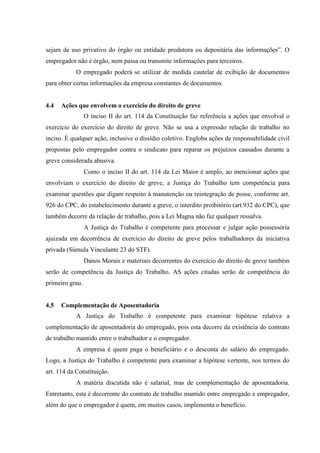 sejam de uso privativo do órgão ou entidade produtora ou depositária das informações”. O
empregador não é órgão, nem passa ou transmite informações para terceiros.
            O empregado poderá se utilizar de medida cautelar de exibição de documentos
para obter certas informações da empresa constantes de documentos.


4.4   Ações que envolvem o exercício do direito de greve
                 O inciso II do art. 114 da Constituição faz referência a ações que envolval o
exercício do exercício do direito de greve. Não se usa a expressão relação de trabalho no
inciso. È qualquer ação, inclusive o dissídio coletivo. Engloba ações de responsabilidade civil
propostas pelo empregador contra o sindicato para reparar os prejuízos causados durante a
greve considerada abusiva.
                 Como o inciso II do art. 114 da Lei Maior é amplo, ao mencionar ações que
envolviam o exercício do direito de greve, a Justiça do Trabalho tem competência para
examinar questões que digam respeito à manutenção ou reintegração de posse, conforme art.
926 do CPC, do estabelecimento durante a greve, o interdito proibitório (art.932 do CPC), que
também decorre da relação de trabalho, pois a Lei Magna não faz qualquer ressalva.
                 A Justiça do Trabalho é competente para processar e julgar ação possessória
ajuizada em decorrência de exercício do direito de greve pelos trabalhadores da iniciativa
privada (Súmula Vinculante 23 do STF).
                 Danos Morais e materiais decorrentes do exercício do direito de greve também
serão de competência da Justiça do Trabalho. AS ações citadas serão de competência do
primeiro grau.


4.5   Complementação de Aposentadoria
            A Justiça do Trabalho é competente para examinar hipótese relativa a
complementação de aposentadoria do empregado, pois esta decorre da existência do contrato
de trabalho mantido entre o trabalhador e o empregador.
            A empresa é quem paga o beneficiário e o desconta do salário do empregado.
Logo, a Justiça do Trabalho é competente para examinar a hipótese vertente, nos termos do
art. 114 da Constituição.
            A matéria discutida não é salarial, mas de complementação de aposentadoria.
Entretanto, esta é decorrente do contrato de trabalho mantido entre empregado e empregador,
além do que o empregador é quem, em muitos casos, implementa o benefício.
 
