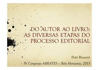 DO AUTOR AO LIVRO:
AS DIVERSAS ETAPAS DO
PROCESSO EDITORIAL
Petê Rissatti
IV Congresso ABRATES – Belo Horizonte, 2013
 